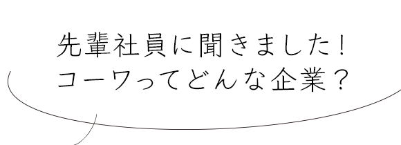 先輩社員に聞きました！コーワってどんな企業？